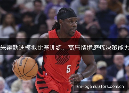 朱霍勒迪模拟比赛训练，高压情境磨炼决策能力